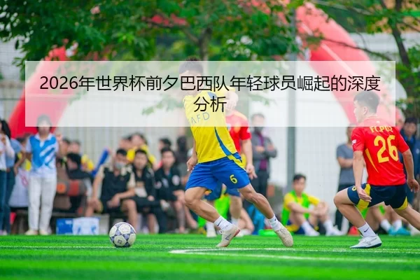 2026年世界杯前夕巴西队年轻球员崛起的深度分析