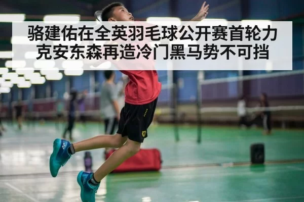 骆建佑在全英羽毛球公开赛首轮力克安东森再造冷门黑马势不可挡