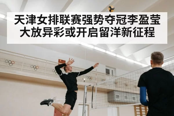 天津女排联赛强势夺冠李盈莹大放异彩或开启留洋新征程