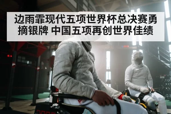 边雨霏现代五项世界杯总决赛勇摘银牌 中国五项再创世界佳绩