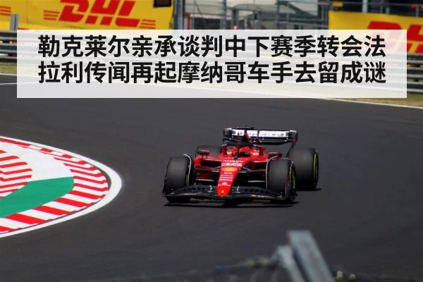 勒克莱尔亲承谈判中下赛季转会法拉利传闻再起摩纳哥车手去留成谜